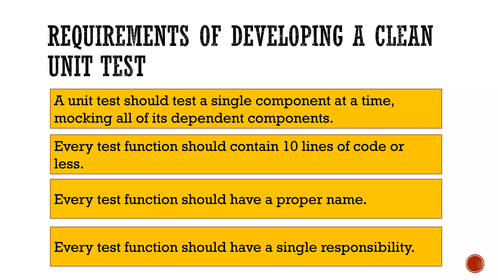 Every test function should contain 10 lines of code or less. Every test function should have a proper name. Every test function should have a single responsibility. A unit test should test a single component at a time, mocking all of its dependent components. 