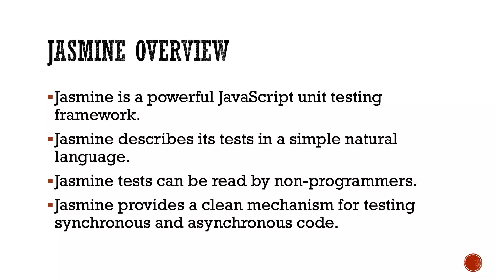 §Jasmine is a powerful JavaScript unit testing framework. §Jasmine describes its tests in a simple natural language. §Jasmine tests can be read by non-programmers. §Jasmine provides a clean mechanism for testing synchronous and asynchronous code. 