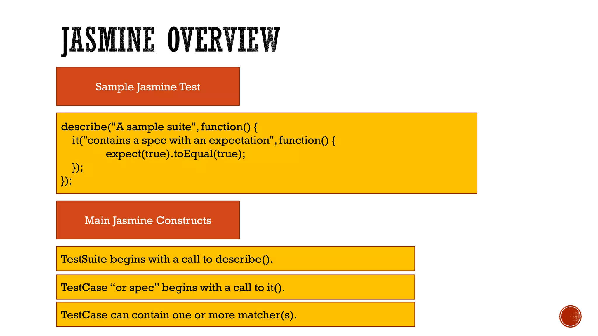 Sample Jasmine Test describe("A sample suite", function() { it("contains a spec with an expectation", function() { expect(true).toEqual(true); }); }); Main Jasmine Constructs TestSuite begins with a call to describe(). TestCase “or spec” begins with a call to it(). TestCase can contain one or more matcher(s). 