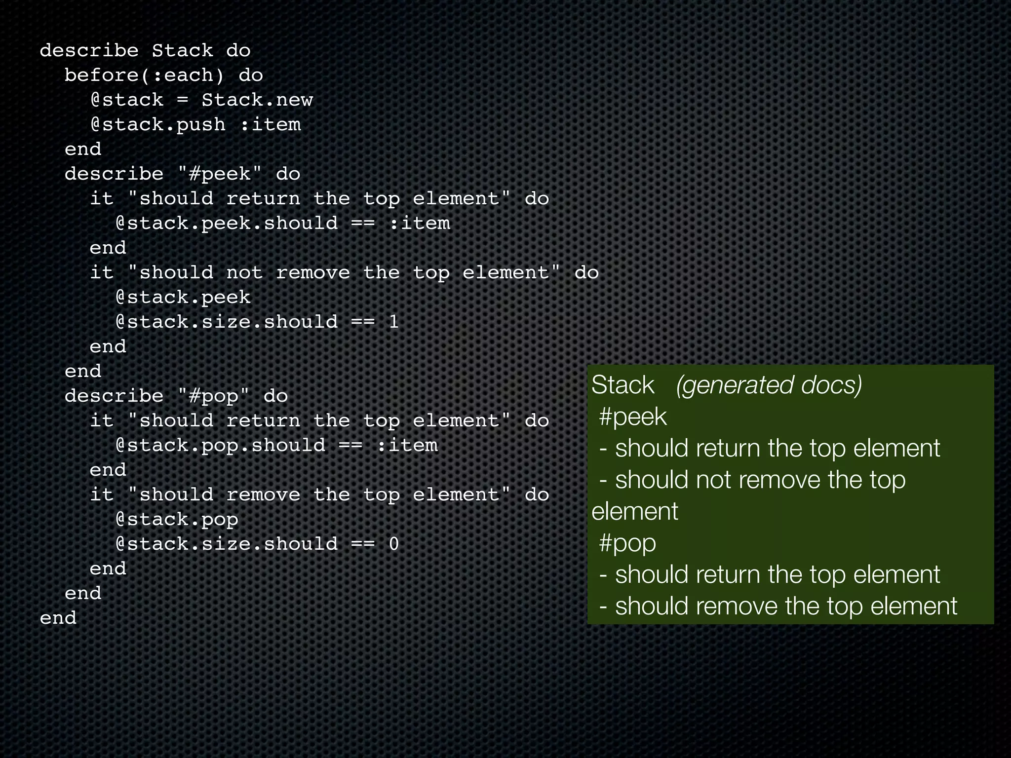 describe Stack do before(:each) do @stack = Stack.new @stack.push :item end describe "#peek" do it "should return the top element" do @stack.peek.should == :item end it "should not remove the top element" do @stack.peek @stack.size.should == 1 end end describe "#pop" do Stack (generated docs) it "should return the top element" do #peek @stack.pop.should == :item - should return the top element end it "should remove the top element" do - should not remove the top @stack.pop element @stack.size.should == 0 #pop end - should return the top element end end - should remove the top element 
