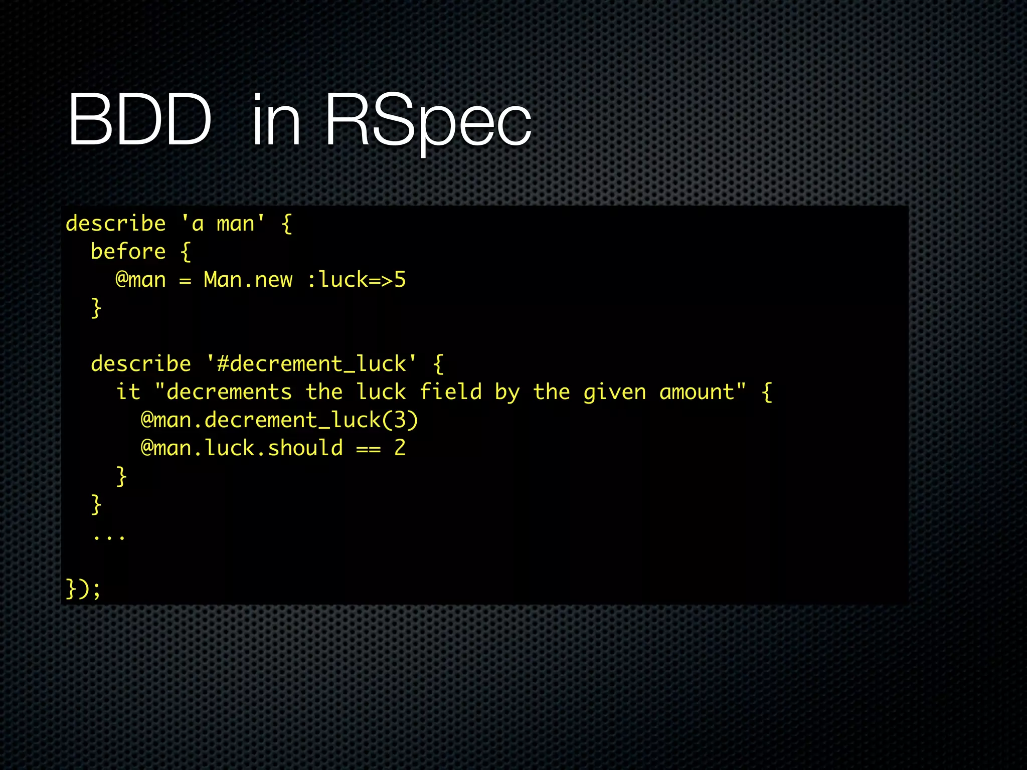 BDD in RSpec describe 'a man' { before { @man = Man.new :luck=>5 } describe '#decrement_luck' { it "decrements the luck field by the given amount" { @man.decrement_luck(3) @man.luck.should == 2 } } ... }); 