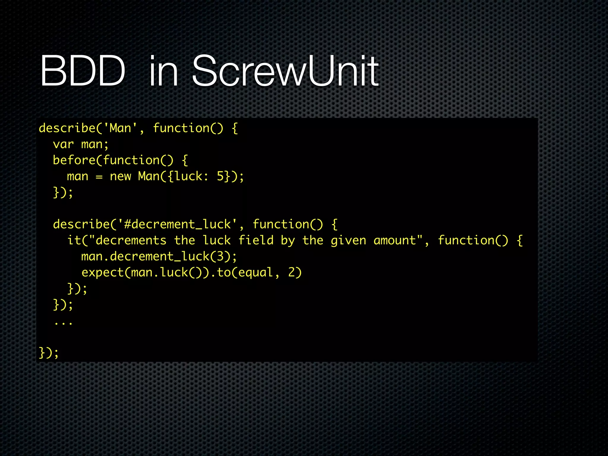 BDD in ScrewUnit describe('Man', function() { var man; before(function() { man = new Man({luck: 5}); }); describe('#decrement_luck', function() { it("decrements the luck field by the given amount", function() { man.decrement_luck(3); expect(man.luck()).to(equal, 2) }); }); ... }); 