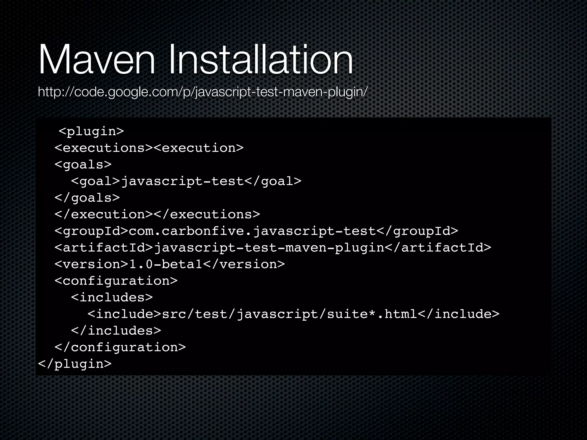 Maven Installation http://code.google.com/p/javascript-test-maven-plugin/ <plugin> <executions><execution> <goals> <goal>javascript-test</goal> </goals> </execution></executions> <groupId>com.carbonfive.javascript-test</groupId> <artifactId>javascript-test-maven-plugin</artifactId> <version>1.0-beta1</version> <configuration> <includes> <include>src/test/javascript/suite*.html</include> </includes> </configuration> </plugin> 