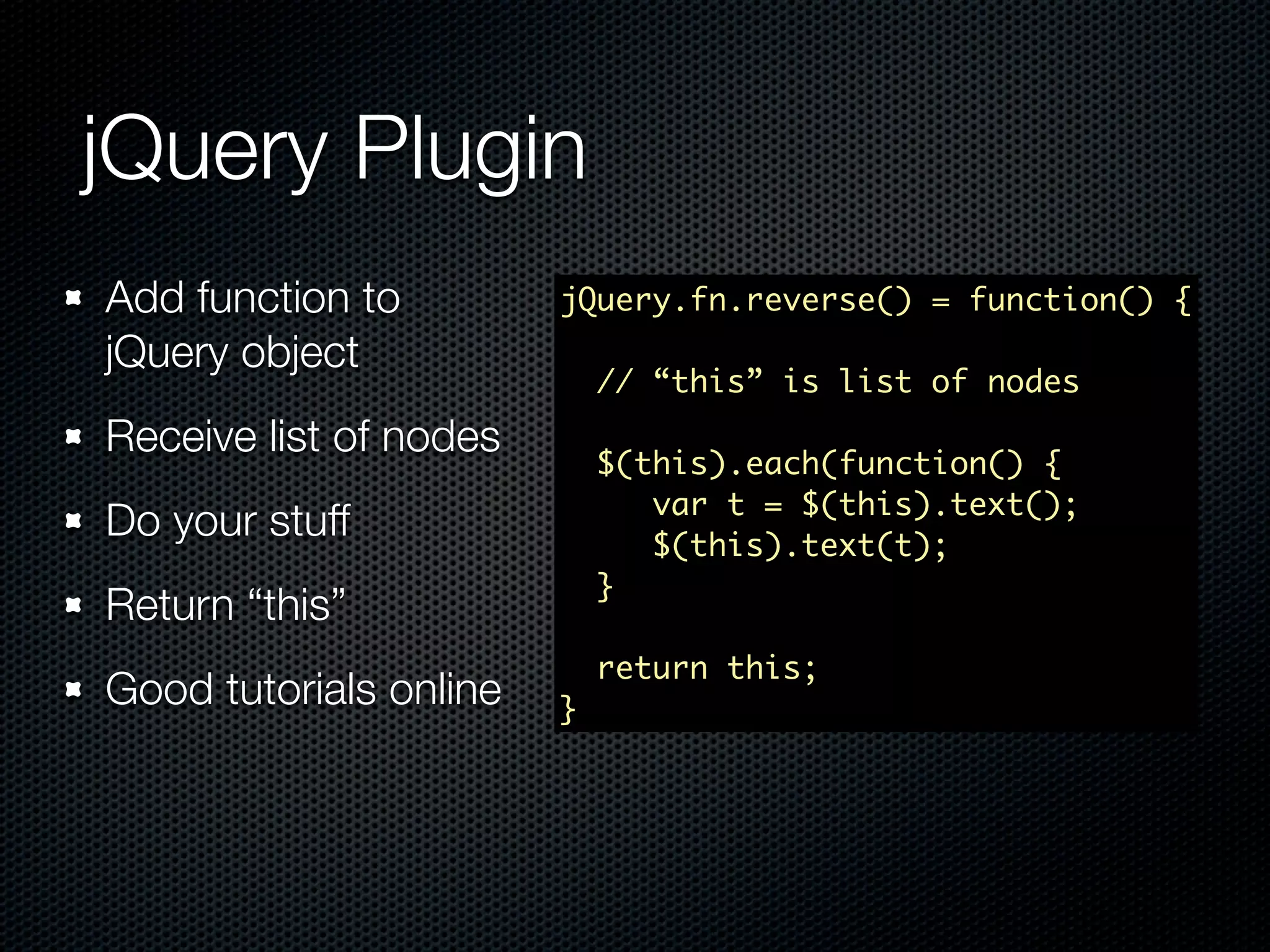jQuery Plugin Add function to jQuery.fn.reverse() = function() { jQuery object // “this” is list of nodes Receive list of nodes $(this).each(function() { var t = $(this).text(); Do your stuff $(this).text(t); } Return “this” return this; Good tutorials online } 