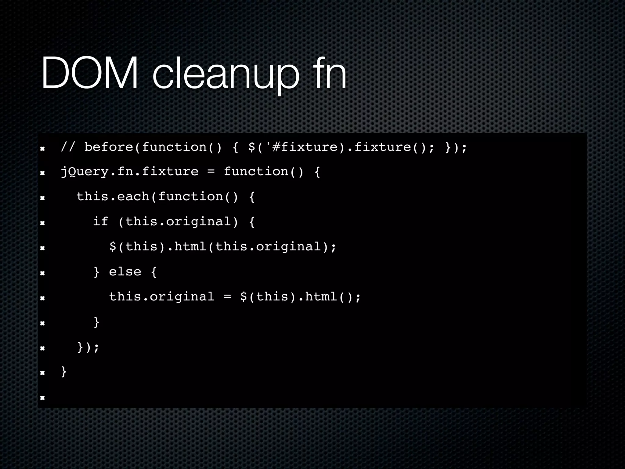 DOM cleanup fn // before(function() { $('#fixture).fixture(); }); jQuery.fn.fixture = function() { this.each(function() { if (this.original) { $(this).html(this.original); } else { this.original = $(this).html(); } }); } 