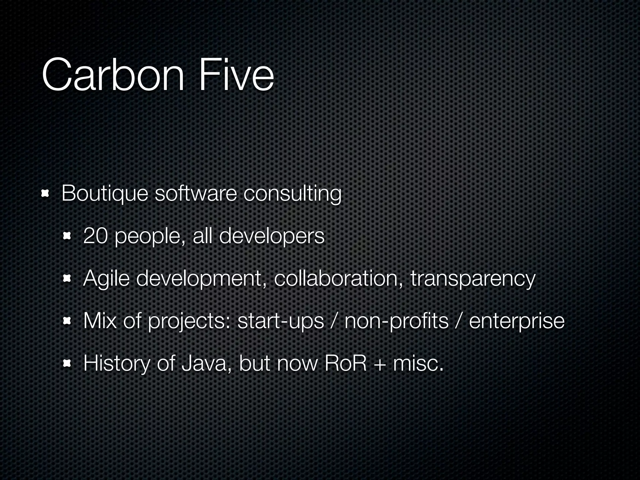 Carbon Five Boutique software consulting 20 people, all developers Agile development, collaboration, transparency Mix of projects: start-ups / non-proﬁts / enterprise History of Java, but now RoR + misc. 