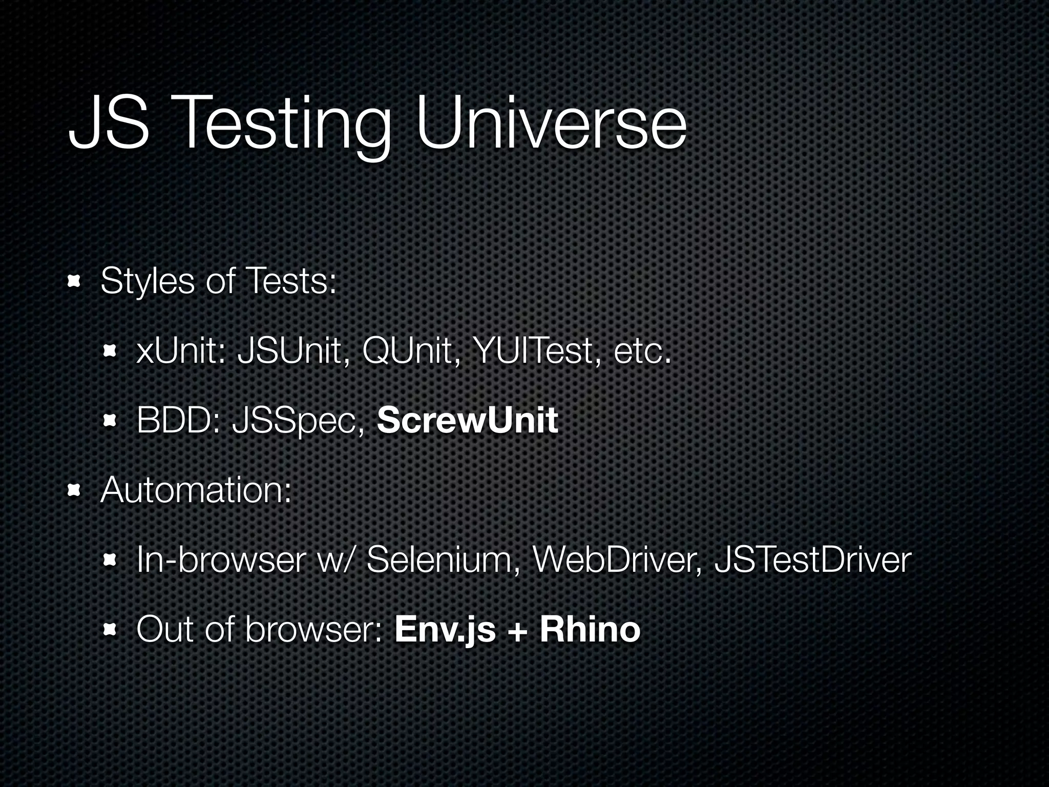 JS Testing Universe Styles of Tests: xUnit: JSUnit, QUnit, YUITest, etc. BDD: JSSpec, ScrewUnit Automation: In-browser w/ Selenium, WebDriver, JSTestDriver Out of browser: Env.js + Rhino 