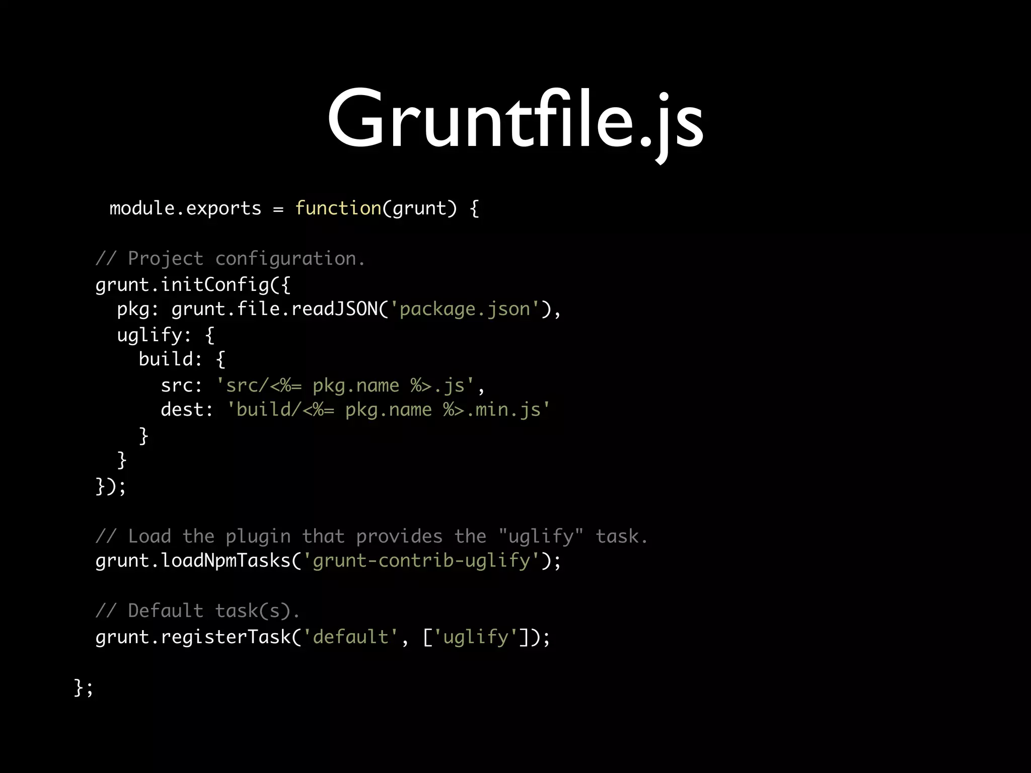 Gruntﬁle.js
module.exports = function(grunt) {
// Project configuration.
grunt.initConfig({
pkg: grunt.file.readJSON('package.json'),
uglify: {
build: {
src: 'src/<%= pkg.name %>.js',
dest: 'build/<%= pkg.name %>.min.js'
}
}
});
// Load the plugin that provides the "uglify" task.
grunt.loadNpmTasks('grunt-contrib-uglify');
// Default task(s).
grunt.registerTask('default', ['uglify']);
};

 