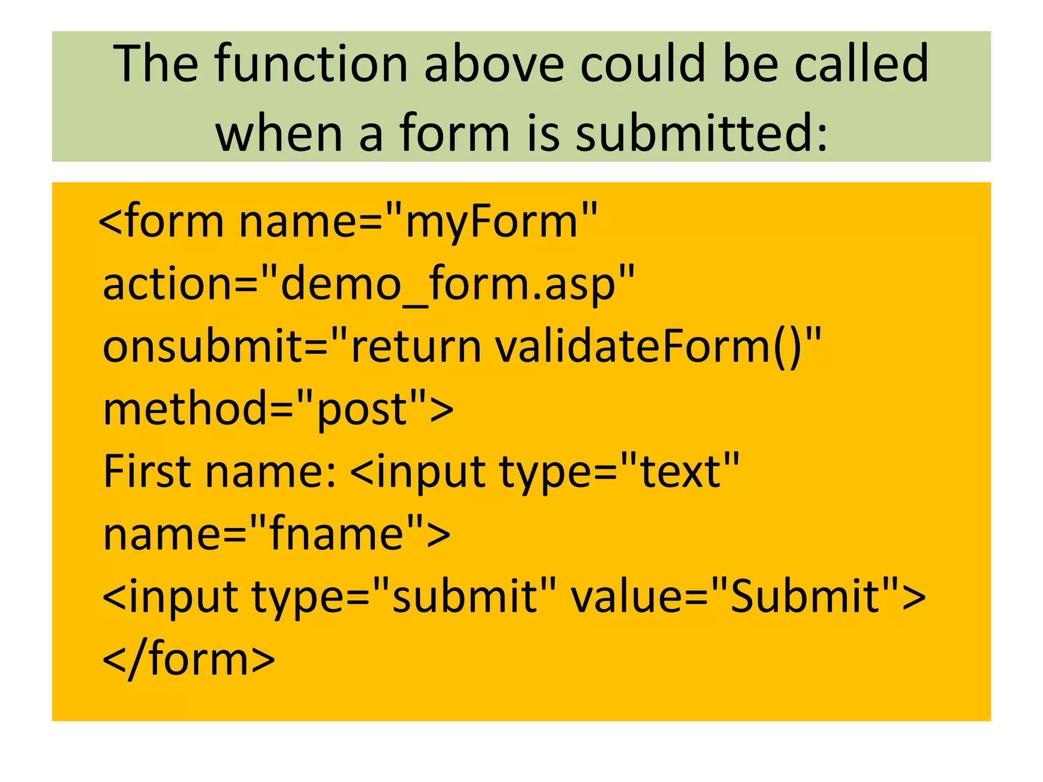 The function above could be called when a form is submitted: <form name="myForm" action="demo_form.asp" onsubmit="return validateForm()" method="post"> First name: <input type="text" name="fname"> <input type="submit" value="Submit"> </form> 