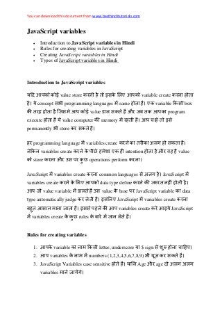 You can download this document from www.besthinditutorials.com
JavaScript variables
 Introduction to JavaScript variables in Hindi
 Rules for creating variables in JavaScript
 Creating JavaScript variables in Hindi
 Types of JavaScript variables in Hindi
Introduction to JavaScript variables
value store variable create
concept programming languages same variable box
value औ ब program
execute value computer memory
permanently store
programming language variables create अ ग
variables create intention औ व value
store औ उ operations perform
JavaScript variables create common languages अ ग JavaScript
variables create data type define
value variable उ value base JavaScript variable data
type automatically judge JavaScript variables create
ब variables create JavaScript
variables create rules ब
Rules for creating variables
1. variable letter, underscore $ sign
2. variables numbers (1,2,3,4,5,6,7,8,9)
3. JavaScript Variables case sensitive Age औ age अ ग अ ग
variables ग
 