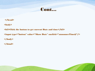 Cont…
</head>
<body>
<h3>Click the button to get current Date and time</h3>
<input type="button" value=“Show Date" onclick=“announceTime()“/>
</body>
</html>
 