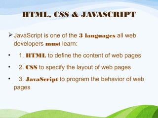HTML, CSS & JAVASCRIPT
JavaScript is one of the 3 languages all web
developers must learn:
•    1. HTML to define the content of web pages
•    2. CSS to specify the layout of web pages
•    3. JavaScript to program the behavior of web
pages
 