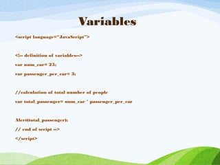 Variables
<script language=“JavaScript”>
<!-- definition of variables-->
var num_car= 25;
var passenger_per_car= 3;
//calculation of total number of people
var total_passenger= num_car * passenger_per_car
Alert(total_passenger);
// end of script -->
</script>
 