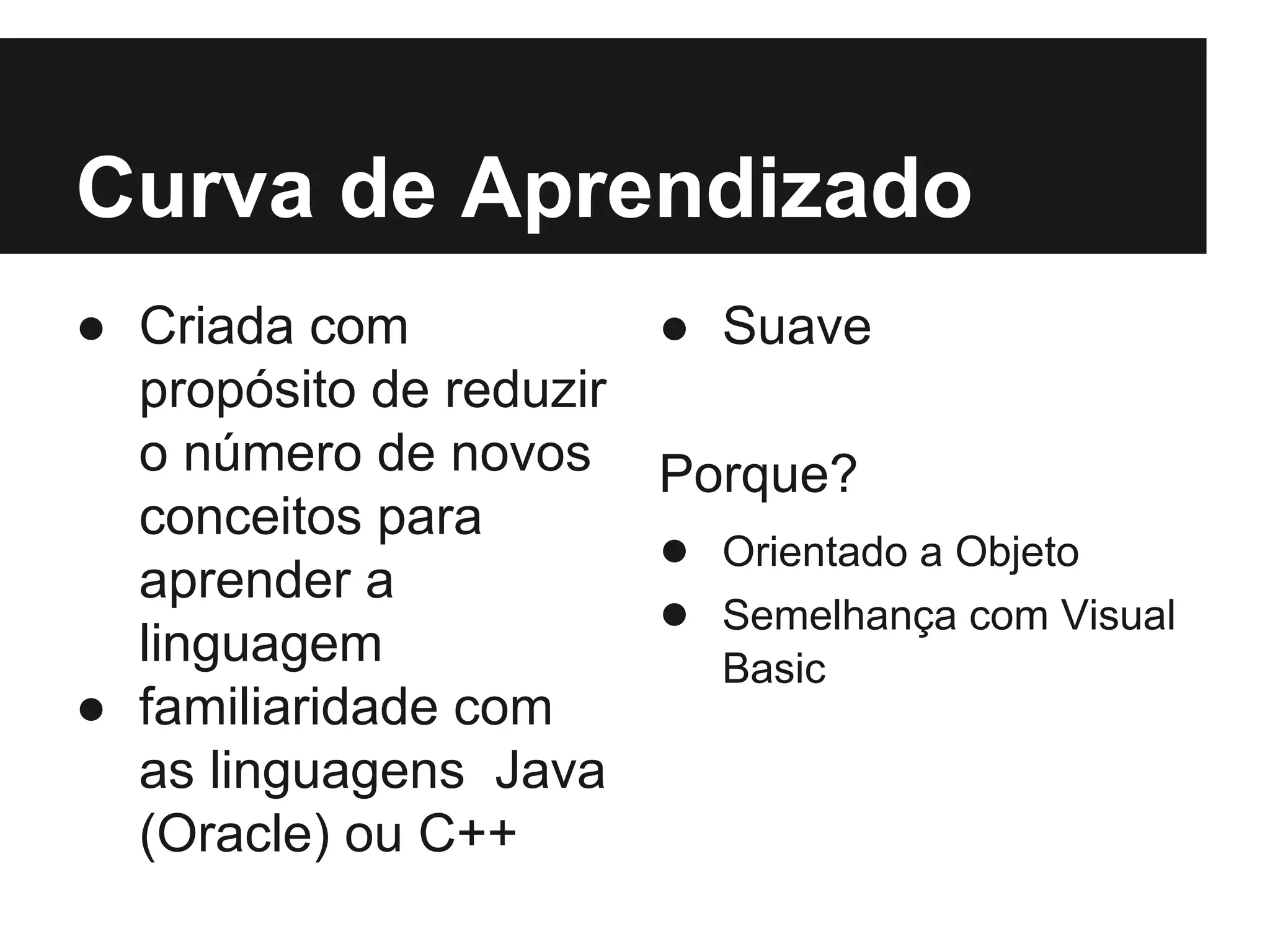 Curva de Aprendizado ● Criada com propósito de reduzir o número de novos conceitos para aprender a linguagem ● familiaridade com as linguagens Java (Oracle) ou C++ ● Suave Porque? ● Orientado a Objeto ● Semelhança com Visual Basic 