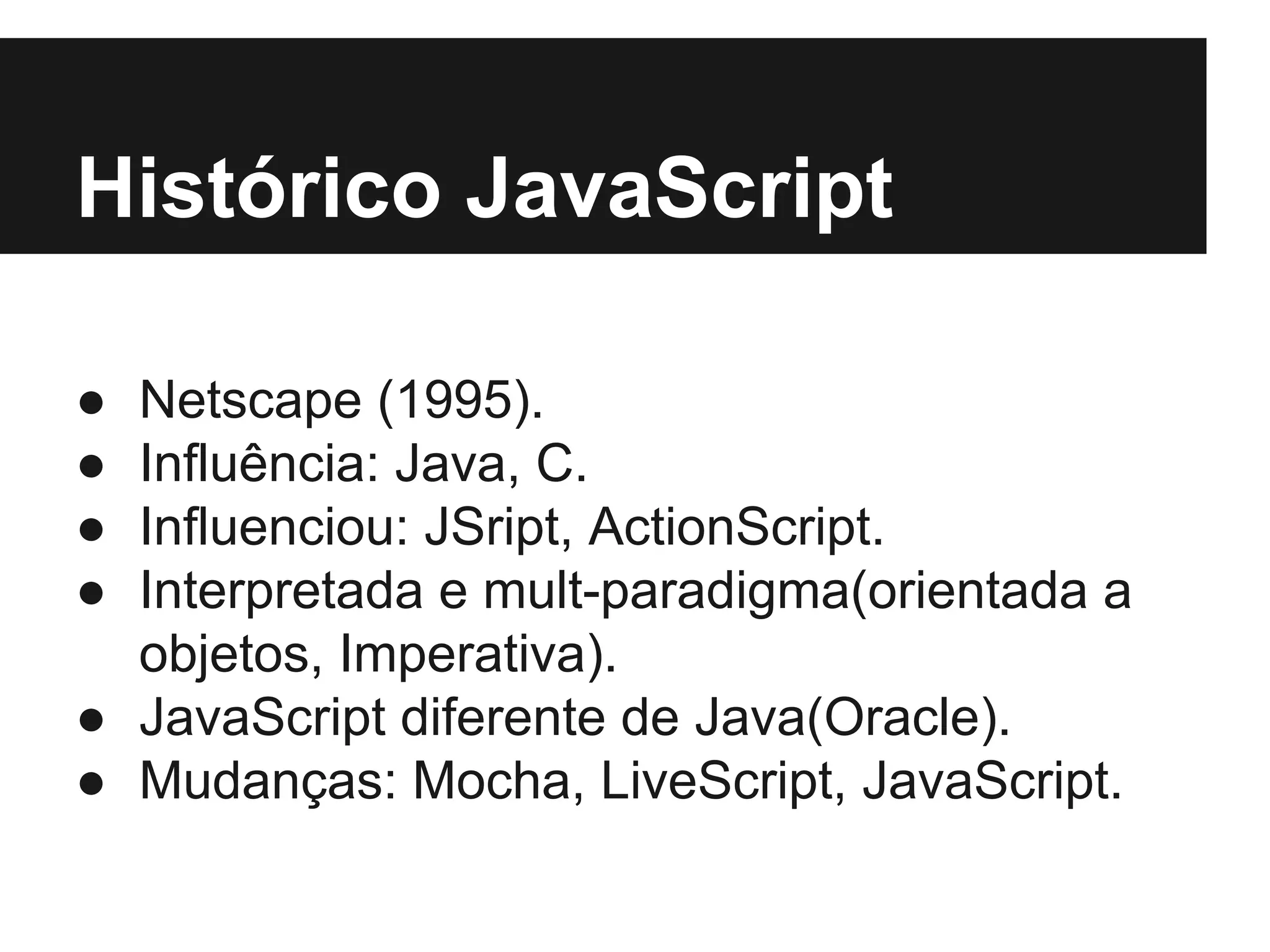 Histórico JavaScript ● ● ● ● Netscape (1995). Influência: Java, C. Influenciou: JSript, ActionScript. Interpretada e mult-paradigma(orientada a objetos, Imperativa). ● JavaScript diferente de Java(Oracle). ● Mudanças: Mocha, LiveScript, JavaScript. 