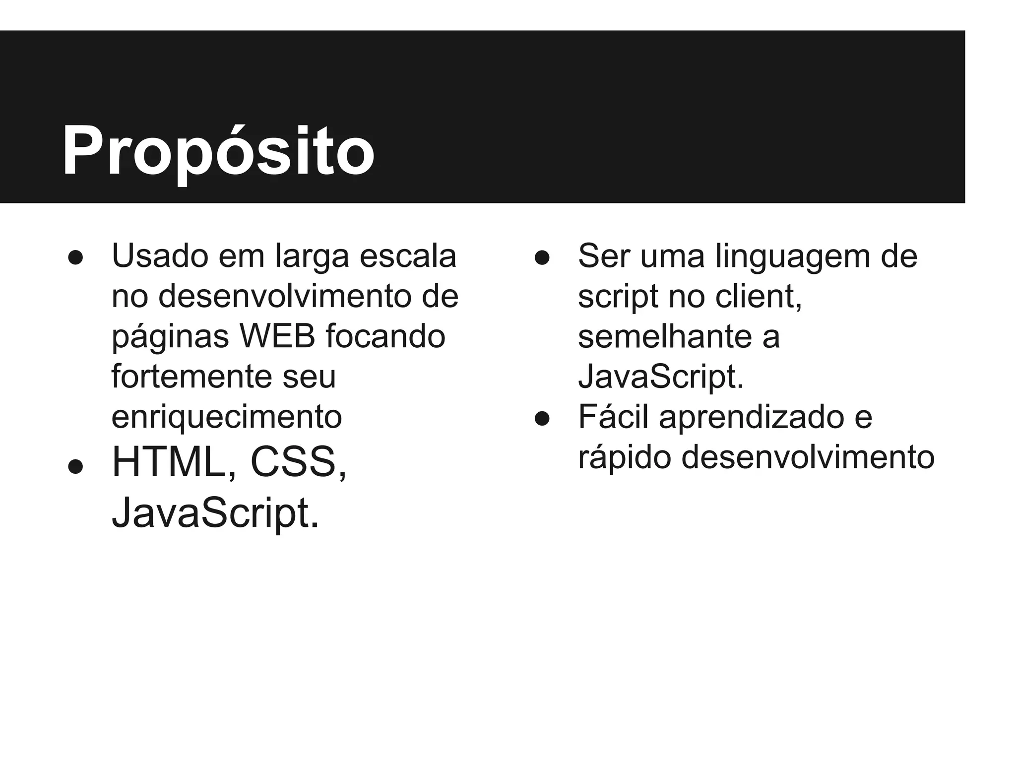 Propósito ● Usado em larga escala no desenvolvimento de páginas WEB focando fortemente seu enriquecimento ● HTML, CSS, JavaScript. ● Ser uma linguagem de script no client, semelhante a JavaScript. ● Fácil aprendizado e rápido desenvolvimento 