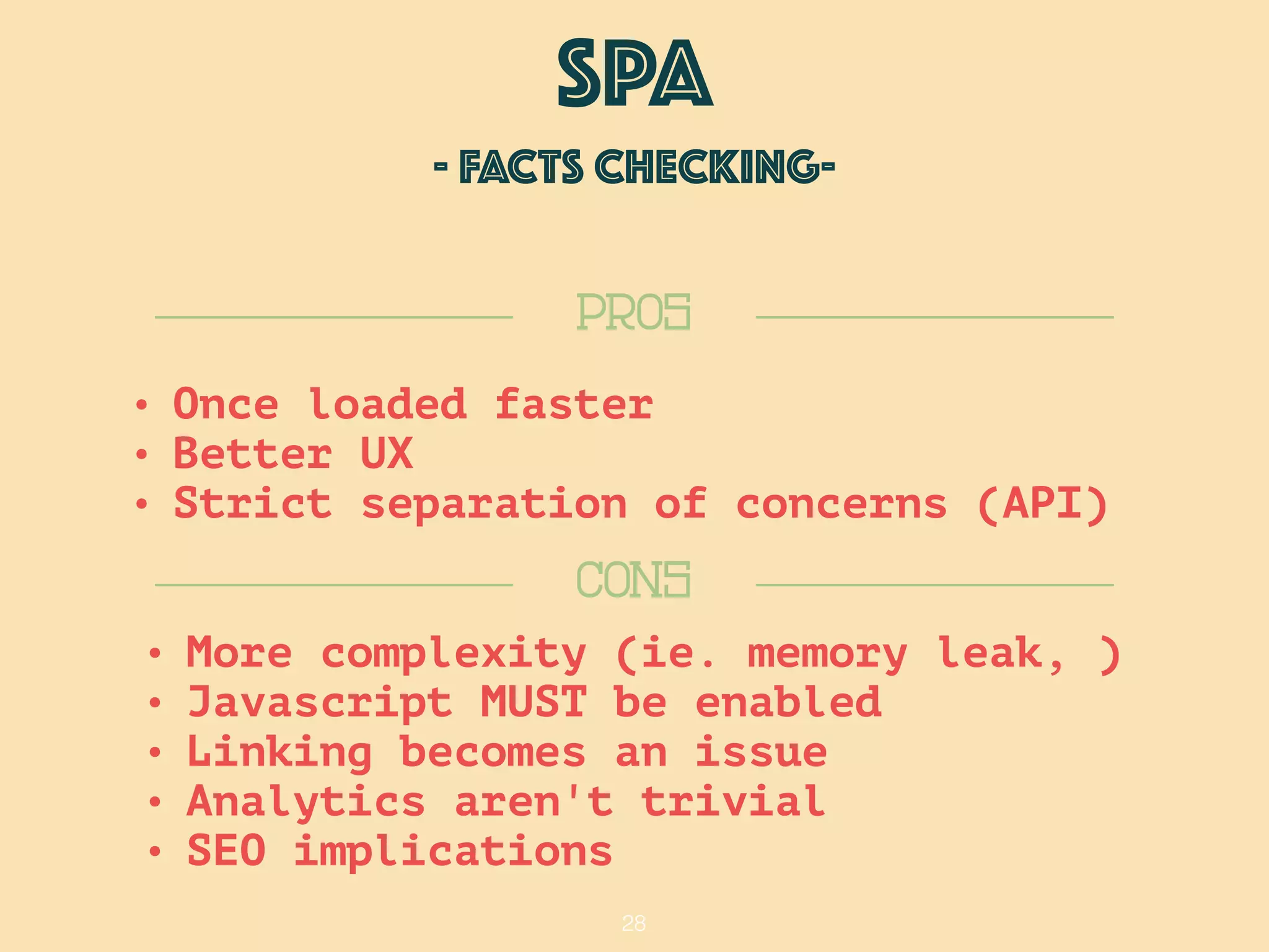 28
SPA
- FACTS checking-
CONS
PROS
• More complexity (ie. memory leak, )
• Javascript MUST be enabled
• Linking becomes an issue
• Analytics aren't trivial
• SEO implications
• Once loaded faster
• Better UX
• Strict separation of concerns (API)
 