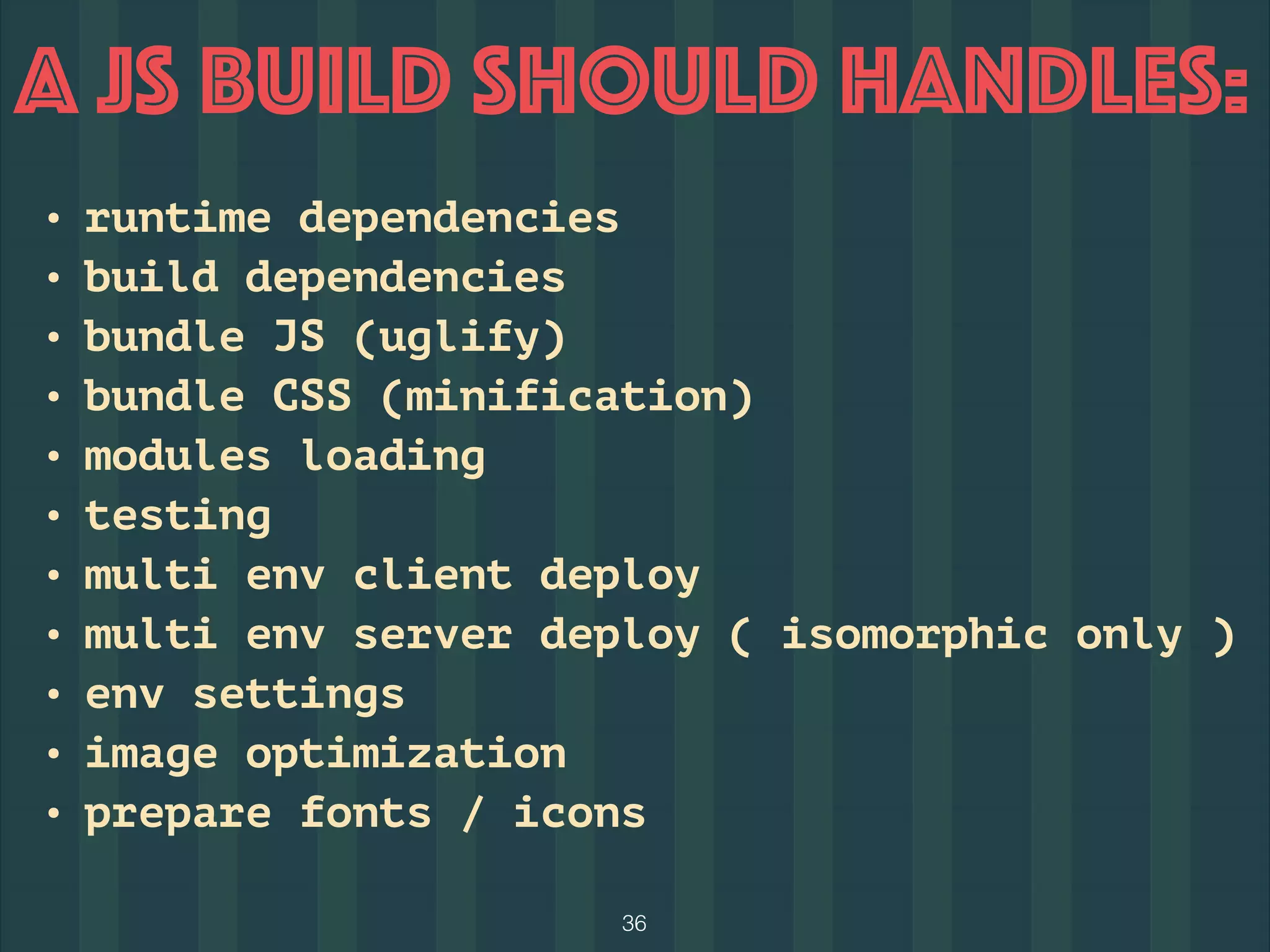 36
A JS BUILD should Handles:
• runtime dependencies
• build dependencies
• bundle JS (uglify)
• bundle CSS (minification)
• modules loading
• testing
• multi env client deploy
• multi env server deploy ( isomorphic only )
• env settings
• image optimization
• prepare fonts / icons
 