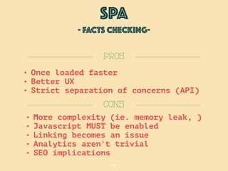 28
SPA
- FACTS checking-
CONS
PROS
• More complexity (ie. memory leak, )
• Javascript MUST be enabled
• Linking becomes an issue
• Analytics aren't trivial
• SEO implications
• Once loaded faster
• Better UX
• Strict separation of concerns (API)
 