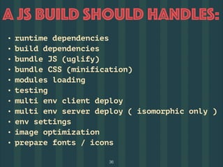 36
A JS BUILD should Handles:
• runtime dependencies
• build dependencies
• bundle JS (uglify)
• bundle CSS (minification)
• modules loading
• testing
• multi env client deploy
• multi env server deploy ( isomorphic only )
• env settings
• image optimization
• prepare fonts / icons
 