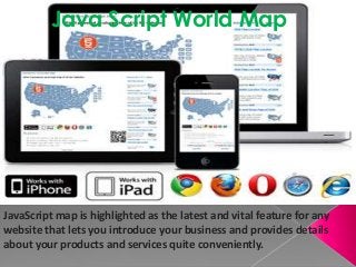 JavaScript map is highlighted as the latest and vital feature for any
website that lets you introduce your business and provides details
about your products and services quite conveniently.
Java Script World Map
 