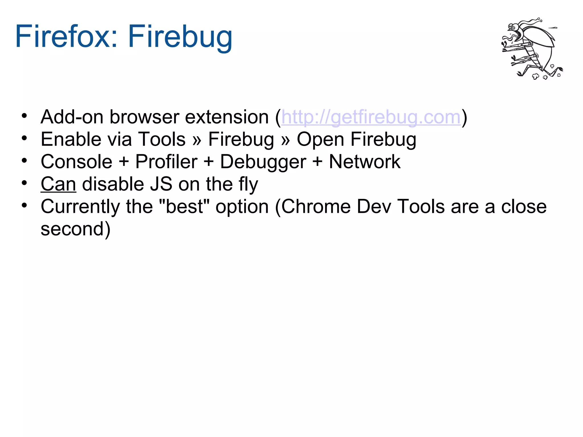 Firefox: Firebug

•   Add-on browser extension (http://getfirebug.com)
•   Enable via Tools » Firebug » Open Firebug
•   Console + Profiler + Debugger + Network
•   Can disable JS on the fly
•   Currently the "best" option (Chrome Dev Tools are a close
    second)
 