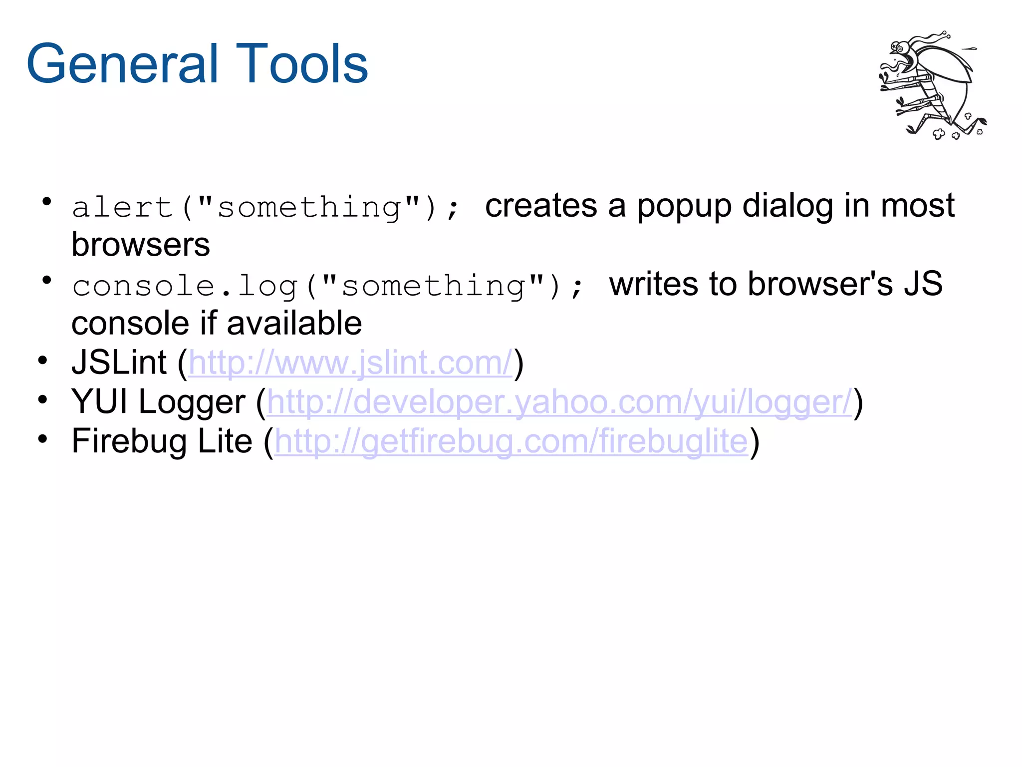 General Tools

• alert("something"); creates a popup dialog in most
  browsers
• console.log("something"); writes to browser's JS
  console if available
• JSLint (http://www.jslint.com/)
• YUI Logger (http://developer.yahoo.com/yui/logger/)
• Firebug Lite (http://getfirebug.com/firebuglite)
 
