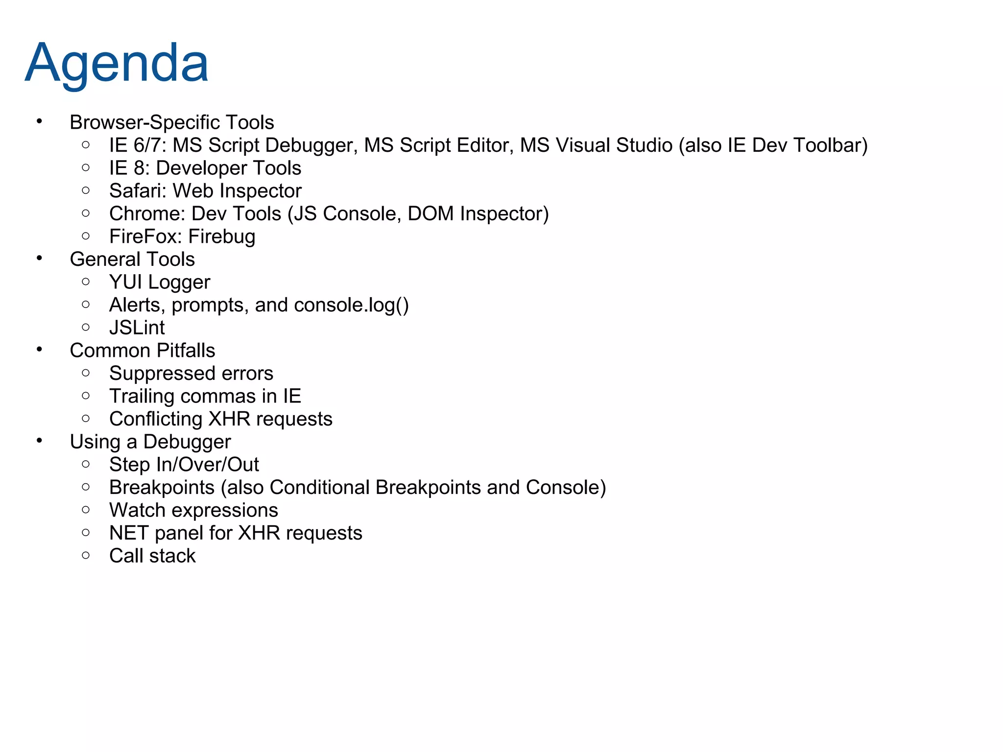 Agenda
•   Browser-Specific Tools
     o IE 6/7: MS Script Debugger, MS Script Editor, MS Visual Studio (also IE Dev Toolbar)
     o IE 8: Developer Tools
     o Safari: Web Inspector
     o Chrome: Dev Tools (JS Console, DOM Inspector)
     o FireFox: Firebug
•   General Tools
     o YUI Logger
     o Alerts, prompts, and console.log()
     o JSLint
•   Common Pitfalls
     o Suppressed errors
     o Trailing commas in IE
     o Conflicting XHR requests
•   Using a Debugger
     o Step In/Over/Out
     o Breakpoints (also Conditional Breakpoints and Console)
     o Watch expressions
     o NET panel for XHR requests
     o Call stack
 