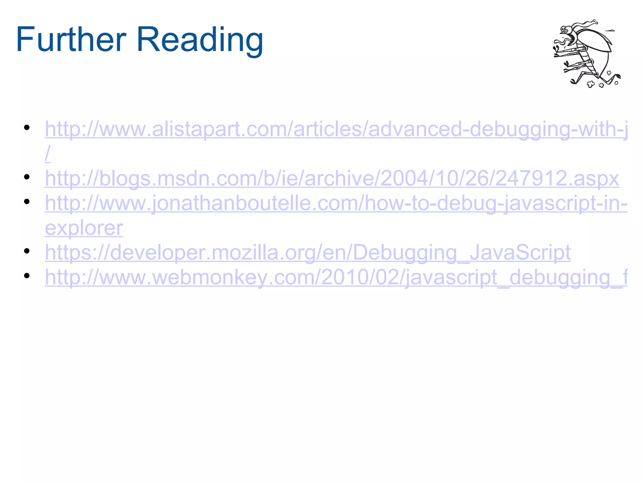 Further Reading

• http://www.alistapart.com/articles/advanced-debugging-with-jav
  /
• http://blogs.msdn.com/b/ie/archive/2004/10/26/247912.aspx
• http://www.jonathanboutelle.com/how-to-debug-javascript-in-in
  explorer
• https://developer.mozilla.org/en/Debugging_JavaScript
• http://www.webmonkey.com/2010/02/javascript_debugging_for
 