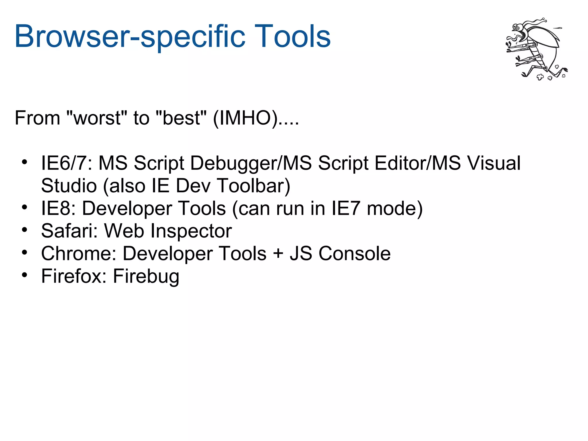 Browser-specific Tools

From "worst" to "best" (IMHO)....

• IE6/7: MS Script Debugger/MS Script Editor/MS Visual
  Studio (also IE Dev Toolbar)
• IE8: Developer Tools (can run in IE7 mode)
• Safari: Web Inspector
• Chrome: Developer Tools + JS Console
• Firefox: Firebug
 