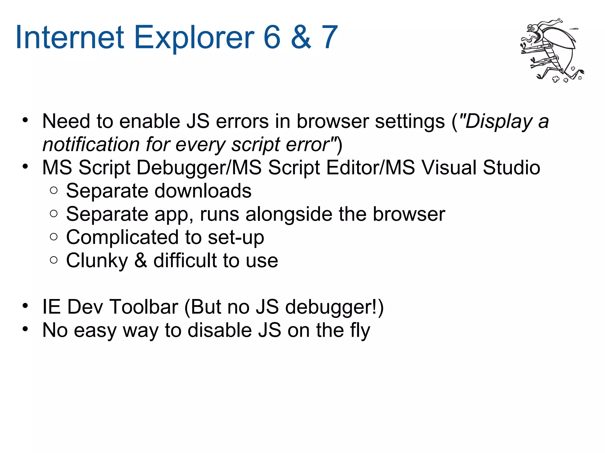 Internet Explorer 6 & 7

• Need to enable JS errors in browser settings ("Display a
  notification for every script error")
• MS Script Debugger/MS Script Editor/MS Visual Studio
   o Separate downloads
   o Separate app, runs alongside the browser
   o Complicated to set-up
   o Clunky & difficult to use


• IE Dev Toolbar (But no JS debugger!)
• No easy way to disable JS on the fly
 