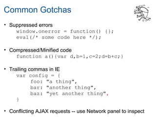 Common Gotchas
• Suppressed errors
    window.onerror = function() {};
    eval(/* some code here */);

• Compressed/Minified code
    function a(){var d,b=1,c=2;d=b+c;}

• Trailing commas in IE
     var config = {
            foo: "a thing",
            bar: "another thing",
            baz: "yet another thing",
     }

• Conflicting AJAX requests -- use Network panel to inspect
 