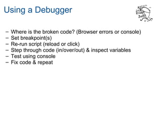 Using a Debugger

–   Where is the broken code? (Browser errors or console)
–   Set breakpoint(s)
–   Re-run script (reload or click)
–   Step through code (in/over/out) & inspect variables
–   Test using console
–   Fix code & repeat
 