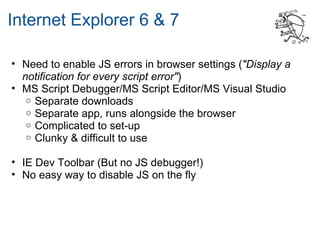 Internet Explorer 6 & 7

• Need to enable JS errors in browser settings ("Display a
  notification for every script error")
• MS Script Debugger/MS Script Editor/MS Visual Studio
   o Separate downloads
   o Separate app, runs alongside the browser
   o Complicated to set-up
   o Clunky & difficult to use


• IE Dev Toolbar (But no JS debugger!)
• No easy way to disable JS on the fly
 
