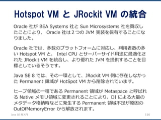 JavaSE再入門 
Hotspot VM とJRockit VM の統合 
116 
Oracle社がBEA Systems 社とSun Microsystems 社を買収し たことにより、Oracle社は２つのJVM 実装を保有することにな りました。 
Oracle 社では、多数のプラットフォームに対応し、利用者数の多 いHotspot VM と、Intel CPU とサーバーサイド用途に最適化さ れたJRockit VM を統合し、より優れたJVM を提供することを目 標としているそうです。 
JavaSE8では、その一環として、JRockit VM 側に存在しなかっ たPermanent 領域がHotSpot VM から削除されています。 
ヒープ領域の一種であるPermanent 領域がMetaspace と呼ばれ るNative メモリ領域に変更されることにより、DI による大量の メタデータ格納時などに発生するPermanent 領域不足が原因の OutOfMemoryError から解放されます。  