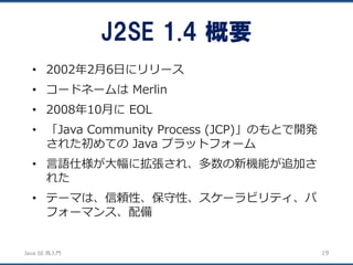 JavaSE再入門 
•2002年2月6日にリリース 
•コードネームはMerlin 
•2008年10月にEOL 
•「Java Community Process (JCP)」のもとで開発 された初めてのJava プラットフォーム 
•言語仕様が大幅に拡張され、多数の新機能が追加さ れた 
•テーマは、信頼性、保守性、スケーラビリティ、パ フォーマンス、配備 
J2SE 1.4 概要 
19 
 