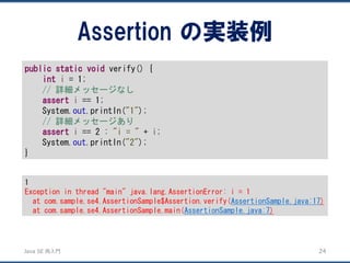 JavaSE再入門 
Assertion の実装例 
24 
publicstaticvoidverify() { 
inti= 1; 
// 詳細メッセージなし 
asserti== 1; 
System.out.println("1"); 
// 詳細メッセージあり 
asserti== 2 : "i = "+ i; 
System.out.println("2"); 
} 
1 
Exception in thread "main" java.lang.AssertionError: i = 1 
at com.sample.se4.AssertionSample$Assertion.verify(AssertionSample.java:17) 
at com.sample.se4.AssertionSample.main(AssertionSample.java:7)  