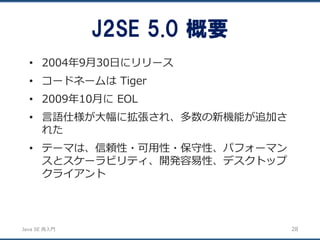 JavaSE再入門 
•2004年9月30日にリリース 
•コードネームはTiger 
•2009年10月にEOL 
•言語仕様が大幅に拡張され、多数の新機能が追加さ れた 
•テーマは、信頼性・可用性・保守性、パフォーマン スとスケーラビリティ、開発容易性、デスクトップ クライアント 
J2SE 5.0 概要 
28 
 