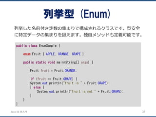 JavaSE再入門 
列挙した名前付き定数の集まりで構成されるクラスです。型安全 に特定データの集まりを扱えます。独自メソッドも定義可能です。 
列挙型(Enum) 
37 
publicclassEnumSample { 
enumFruit { APPLE, ORANGE, GRAPE} 
publicstaticvoidmain(String[] args) { 
Fruit fruit= Fruit.ORANGE; 
if(fruit== Fruit.GRAPE) { 
System.out.println("fruit is "+ Fruit.GRAPE); 
} else{ 
System.out.println("fruit is not "+ Fruit.GRAPE); 
} 
} 
}  
