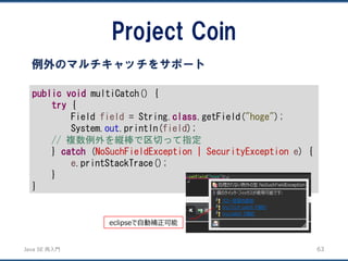 JavaSE再入門 
Project Coin 
63 
例外のマルチキャッチをサポート 
publicvoidmultiCatch() { 
try{ 
Field field= String.class.getField("hoge"); 
System.out.println(field); 
// 複数例外を縦棒で区切って指定 
} catch(NoSuchFieldException | SecurityException e) { 
e.printStackTrace(); 
} 
} 
eclipseで自動補正可能  