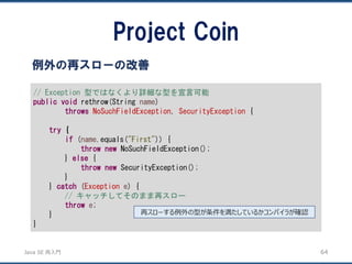 JavaSE再入門 
Project Coin 
64 
例外の再スローの改善 
// Exception 型ではなくより詳細な型を宣言可能 
publicvoidrethrow(String name) 
throwsNoSuchFieldException, SecurityException{ 
try{ 
if(name.equals("First")) { 
thrownewNoSuchFieldException(); 
} else{ 
thrownewSecurityException(); 
} 
} catch(Exceptione) { 
// キャッチしてそのまま再スロー 
throwe; 
} 
} 
再スローする例外の型が条件を満たしているかコンパイラが確認  