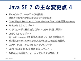 JavaSE再入門 
•Fork/Join フレームワークを提供 
(粒度の小さい並列処理によるマルチコアの有効活用) 
•Java Flight Recorder とJava Mission Control を提供(Update 40) 
•Unicode 6.0 のサポート 
•クラスローダの機能強化(デッドロック問題の解消) 
•JDBC 4.1 のサポート 
(try-with-resources 文を使用したJDBC リソースの自動解放など) 
•便利なユーティリティクラスjava.util.Objects を提供 
•JAXP、JAXB、JAX-WS のアップグレード 
•Java FX 2.0 をJDK 及びJRE にバンドル 
•G1GC 方式のガベージ・コレクションのサポート 
Java SE 7 の主な変更点4 
65 
 