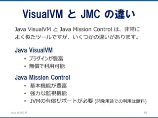 JavaSE再入門 
VisualVM とJMC の違い 
68 
Java VisualVM とJava Mission Control は、非常に よく似たツールですが、いくつかの違いがあります。 
Java VisualVM 
•プラグインが豊富 
•無償で利用可能 
Java Mission Control 
•基本機能が豊富 
•強力な監視機能 
•JVMの有償サポートが必要(開発用途での利用は無料)  