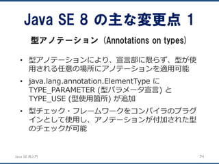 JavaSE再入門 
•型アノテーションにより、宣言部に限らず、型が使 用される任意の場所にアノテーションを適用可能 
•java.lang.annotation.ElementType に TYPE_PARAMETER (型パラメータ宣言) と TYPE_USE (型使用箇所) が追加 
•型チェック・フレームワークをコンパイラのプラグ インとして使用し、アノテーションが付加された型 のチェックが可能 
Java SE 8 の主な変更点1 
型アノテーション(Annotations on types) 
74 
 