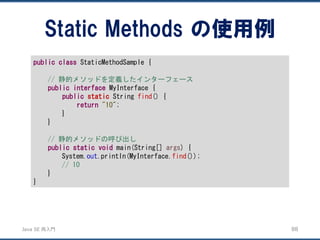 JavaSE再入門 
Static Methods の使用例 
88 
publicclassStaticMethodSample { 
// 静的メソッドを定義したインターフェース 
publicinterfaceMyInterface { 
publicstaticString find() { 
return"10"; 
} 
} 
// 静的メソッドの呼び出し 
publicstaticvoidmain(String[] args) { 
System.out.println(MyInterface.find()); 
// 10 
} 
}  