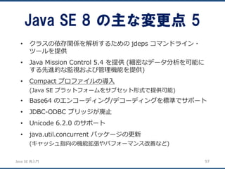 JavaSE再入門 
•クラスの依存関係を解析するためのjdeps コマンドライン・ ツールを提供 
•Java Mission Control 5.4 を提供(細密なデータ分析を可能に する先進的な監視および管理機能を提供) 
•Compact プロファイルの導入 
(Java SE プラットフォームをサブセット形式で提供可能) 
•Base64 のエンコーディング/デコーディングを標準でサポート 
•JDBC-ODBC ブリッジが廃止 
•Unicode 6.2.0 のサポート 
•java.util.concurrent パッケージの更新 
(キャッシュ指向の機能拡張やパフォーマンス改善など) 
Java SE 8 の主な変更点5 
97 
 