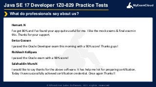 MyExamCloud
Java SE 17 Developer 1Z0-829 Practice Tests
Hemant.N
I've got 86% and I've found your app quite useful for me. I like the mock exams & final exam in
this. Thanks for your support.
Enrico Goosen
I passed the Oracle Developer exam this morning with a 90% score! Thanks guys!
Rishikesh Kollipara
I passed the Oracle exam with a 98% score!
Salahuddin Munshi
I would like to say thanks for the above software. It has help me lot for preparing certification.
Today I have successfully achieved certification credential. Once again Thanks!!
What do professionals say about us?
© EPractize Labs Software. All rights reserved
 
