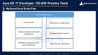 MyExamCloud
Java SE 17 Developer 1Z0-829 Practice Tests
MyExamCloud Study Plan
© EPractize Labs Software. All rights reserved
Practice Tests
Practice Questions with brief
explanations
PPA (Plan Practice Achieve)
Exam Dashboard
Flashcards or Study Notes
Web or Mobile Access
Standard Lifetime License
100% Test Pass Guarantee
 