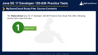 MyExamCloud
Mock Exam
Java SE 17 Developer 1Z0-829 Practice Tests
The MyExamCloud Java SE 17 Developer 1Z0-829 Practice Tests Study Plan offers following
practice tests under free plan:
MyExamCloud Study Plan Course Contents
© EPractize Labs Software. All rights reserved
 