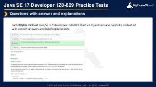 MyExamCloud
Java SE 17 Developer 1Z0-829 Practice Tests
Each MyExamCloud Java SE 17 Developer 1Z0-829 Practice Questions are carefully evaluated
with correct answers and brief explanations.
Questions with answer and explanations
© EPractize Labs Software. All rights reserved
 